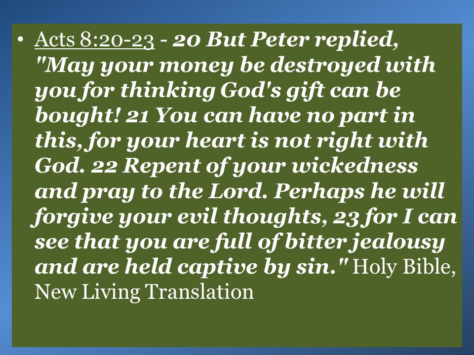 21 You can have no part in this, for your heart is not right with God. 22 Repent of your wickedness and pray to the Lord. Perhaps he will forgive your evil thoughts, 23 for I can see that you are full of bitter jealousy and are held captive by sin. Holy Bible, New Living Translation.